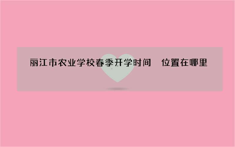 丽江市农业学校春季开学时间 位置在哪里